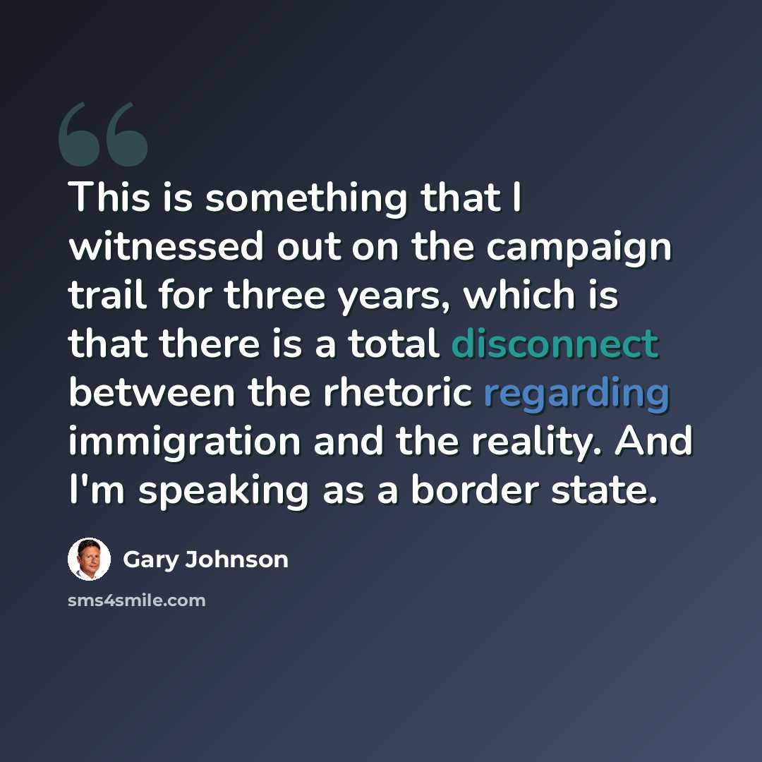 “This is something that I witnessed out on the campaign trail for three years, which is that there is a total disconnect between the rhetoric regarding immigration and the reality. And I'm speaking as a border state.” quote by Gary Johnson