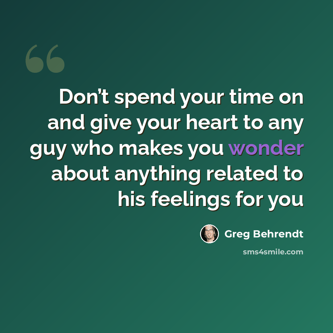 “Don’t spend your time on and give your heart to any guy who makes you wonder about anything related to his feelings for you” quote by Greg Behrendt