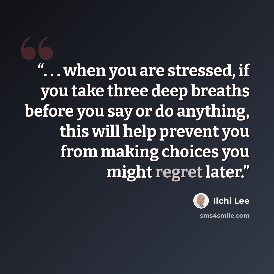 “. . . when you are stressed, if you take three deep breaths before you say or do anything, this will help prevent you from making choices you might regret later.” quote by Ilchi Lee