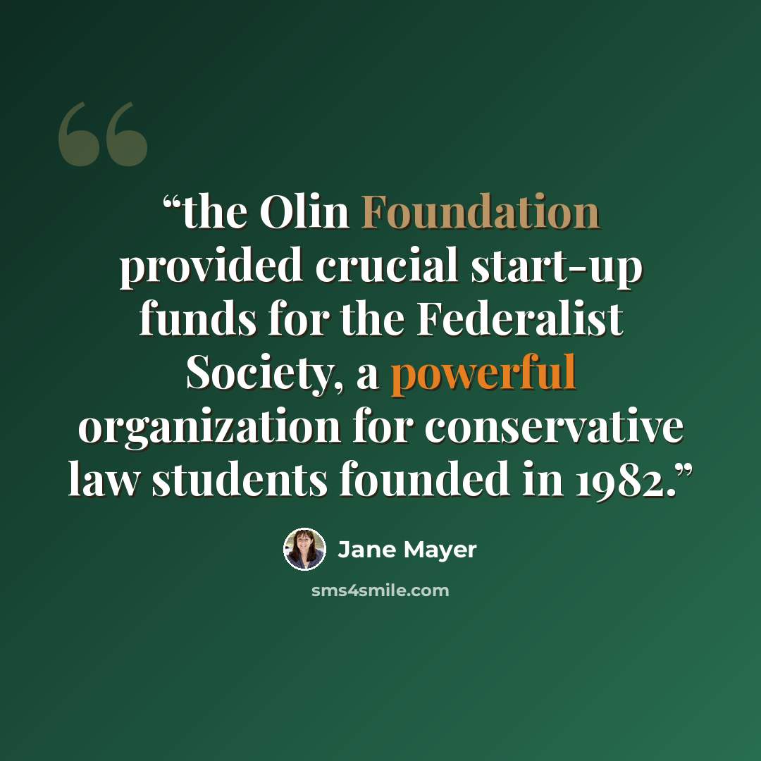 “the Olin Foundation provided crucial start-up funds for the Federalist Society, a powerful organization for conservative law students founded in 1982.” quote by Jane Mayer