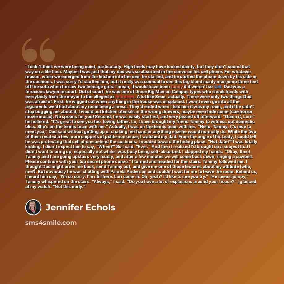 “I didn’t think we were being quiet, particularly. High heels may have looked dainty, but they didn’t sound that way on a tile floor. Maybe it was just that my dad was so absorbed in the convo on his cell phone. For whatever reason, when we emerged from the kitchen into the den, he started, and he…” quote by Jennifer Echols