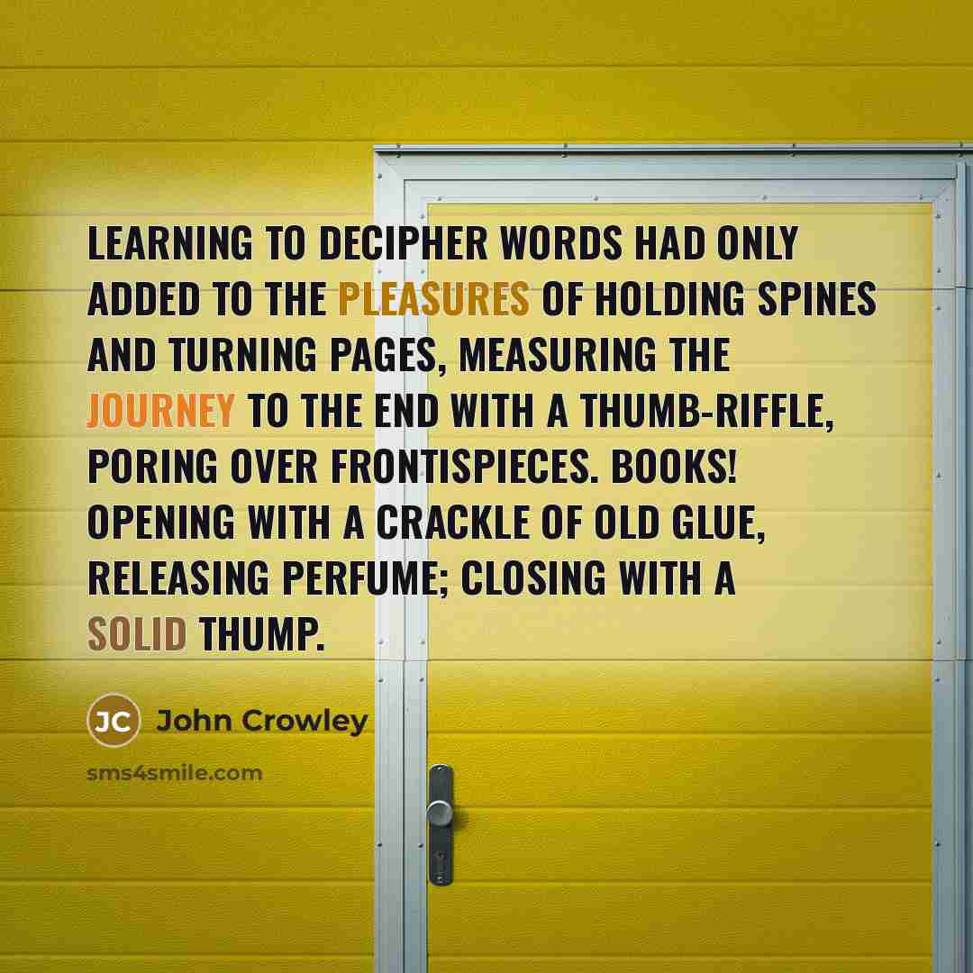 “Learning to decipher words had only added to the pleasures of holding spines and turning pages, measuring the journey to the end with a thumb-riffle, poring over frontispieces. Books! Opening with a crackle of old glue, releasing perfume; closing with a solid thump.” quote by John Crowley