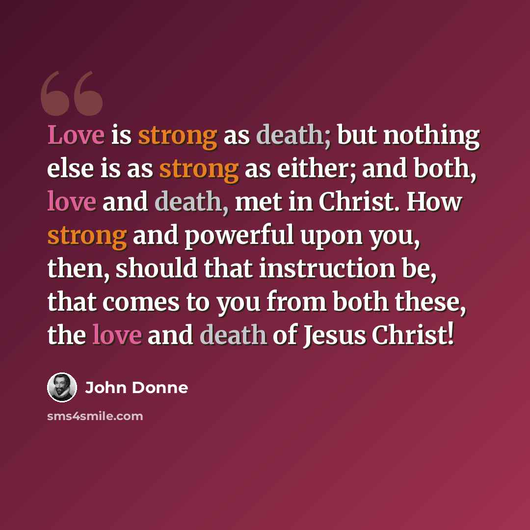 “Love is strong as death; but nothing else is as strong as either; and both, love and death, met in Christ. How strong and powerful upon you, then, should that instruction be, that comes to you from both these, the love and death of Jesus Christ!” quote by John Donne