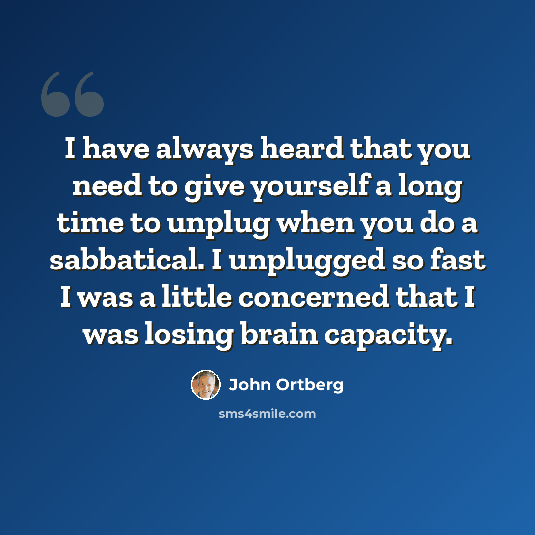 “I have always heard that you need to give yourself a long time to unplug when you do a sabbatical. I unplugged so fast I was a little concerned that I was losing brain capacity.” quote by John Ortberg