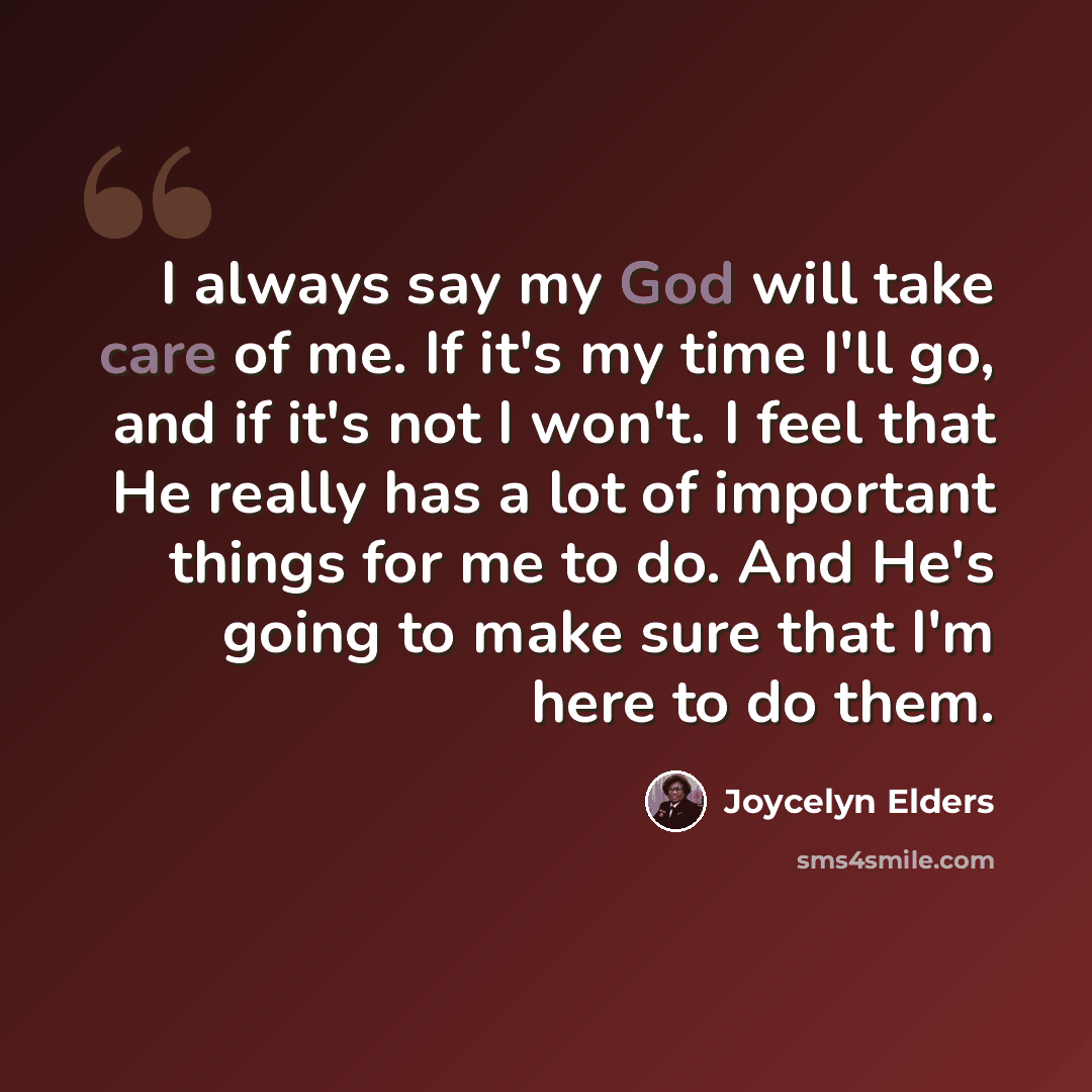 “I always say my God will take care of me. If it's my time I'll go, and if it's not I won't. I feel that He really has a lot of important things for me to do. And He's going to make sure that I'm here to do them.” quote by Joycelyn Elders