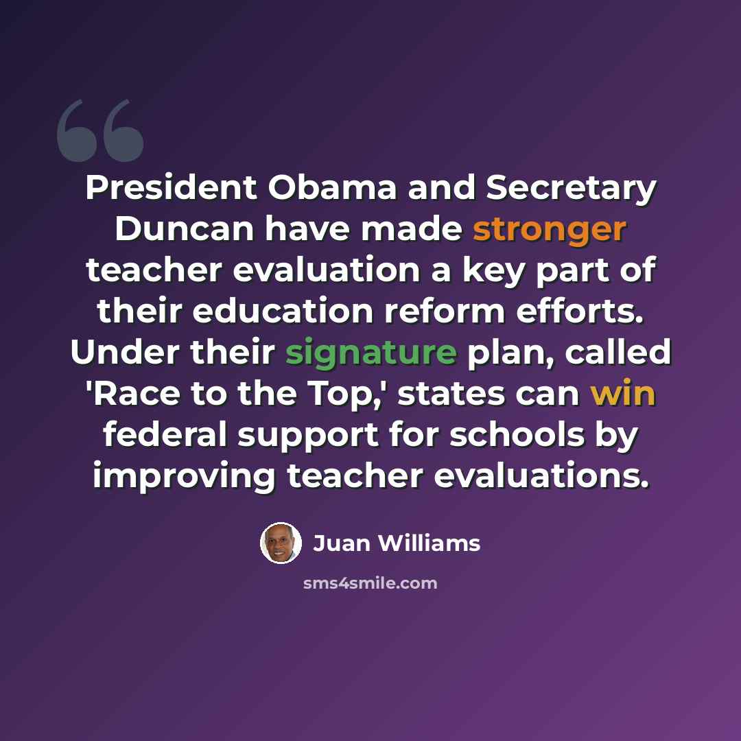 “President Obama and Secretary Duncan have made stronger teacher evaluation a key part of their education reform efforts. Under their signature plan, called 'Race to the Top,' states can win federal support for schools by improving teacher evaluations.” quote by Juan Williams