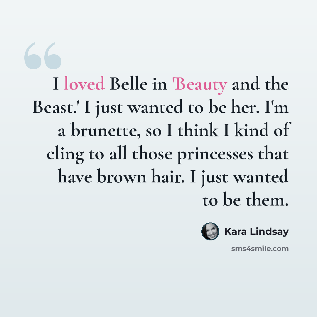 “I loved Belle in 'Beauty and the Beast.' I just wanted to be her. I'm a brunette, so I think I kind of cling to all those princesses that have brown hair. I just wanted to be them.” quote by Kara Lindsay