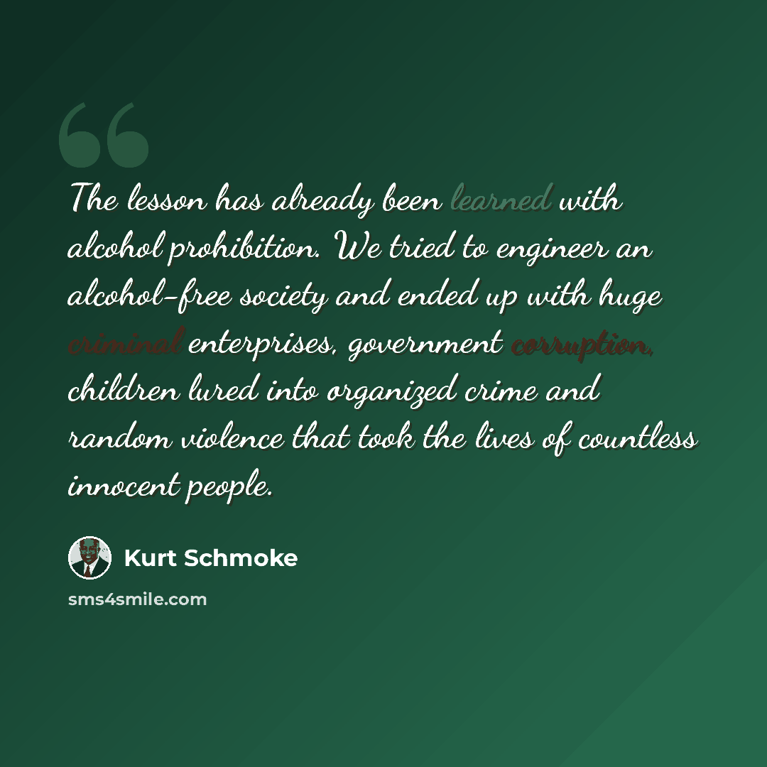 “The lesson has already been learned with alcohol prohibition. We tried to engineer an alcohol-free society and ended up with huge criminal enterprises, government corruption, children lured into organized crime and random violence that took the lives of countless innocent people.” quote by Kurt Schmoke