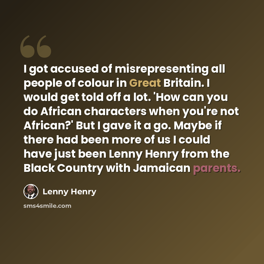 “I got accused of misrepresenting all people of colour in Great Britain. I would get told off a lot. 'How can you do African characters when you're not African?' But I gave it a go. Maybe if there had been more of us I could have just been Lenny Henry from the Black Country with Jamaican parents.” quote by Lenny Henry