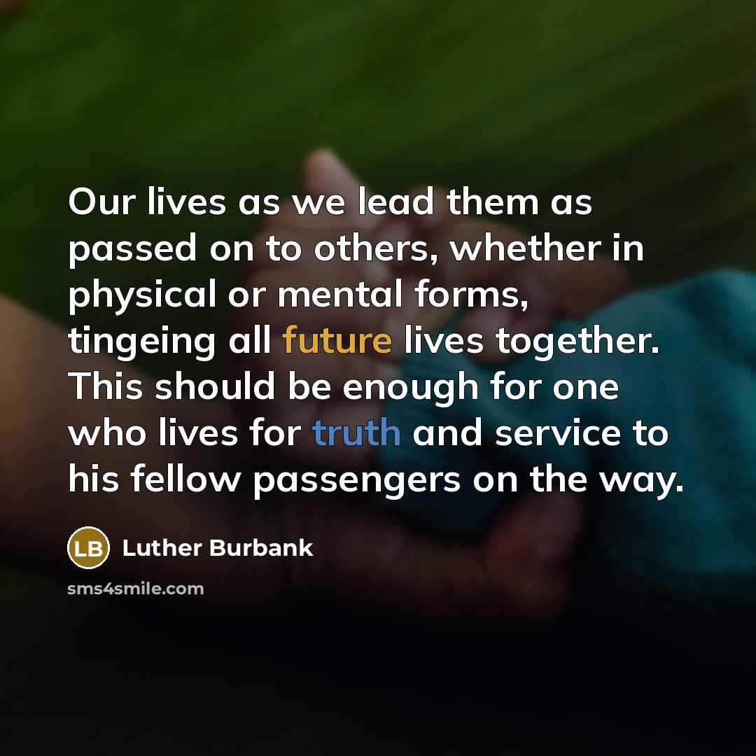 “Our lives as we lead them as passed on to others, whether in physical or mental forms, tingeing all future lives together. This should be enough for one who lives for truth and service to his fellow passengers on the way.” quote by Luther Burbank