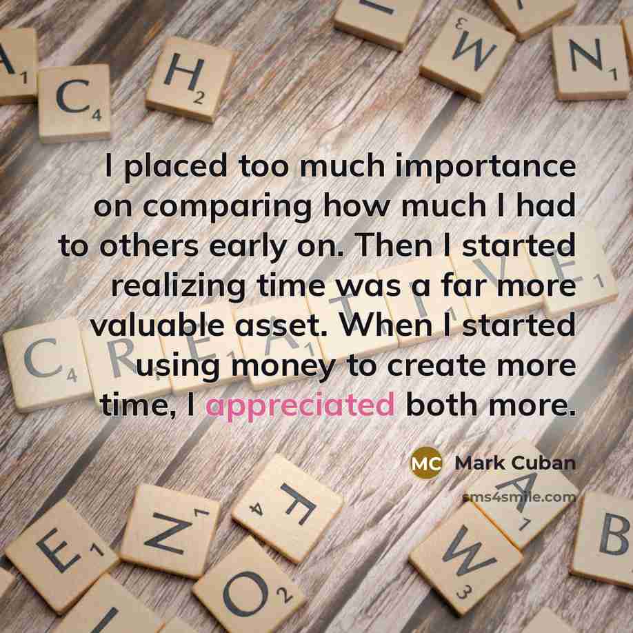 “I placed too much importance on comparing how much I had to others early on. Then I started realizing time was a far more valuable asset. When I started using money to create more time, I appreciated both more.” quote by Mark Cuban