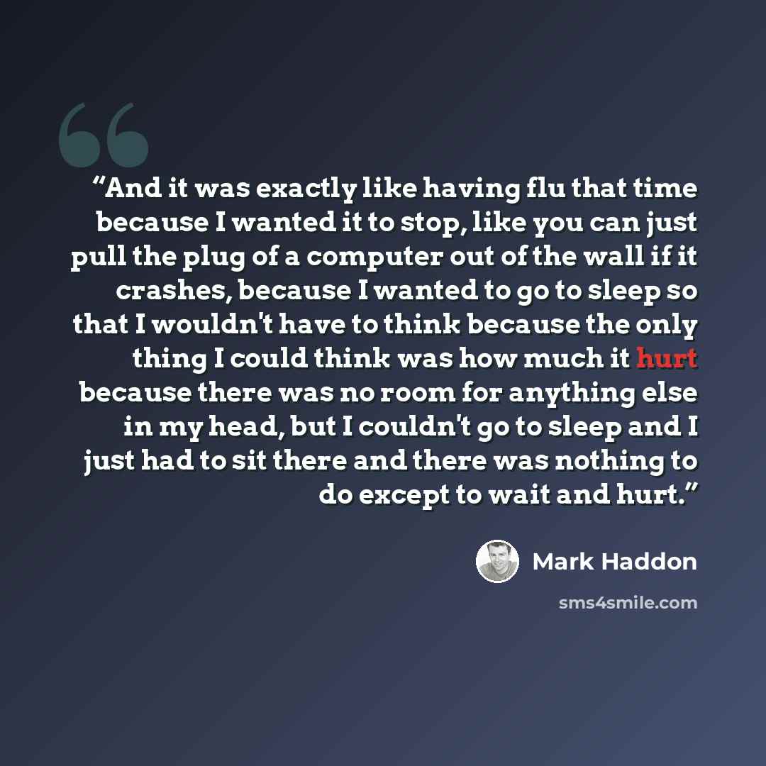 “And it was exactly like having flu that time because I wanted it to stop, like you can just pull the plug of a computer out of the wall if it crashes, because I wanted to go to sleep so that I wouldn't have to think because the only thing I could think was how much it hurt because there was no…” quote by Mark Haddon