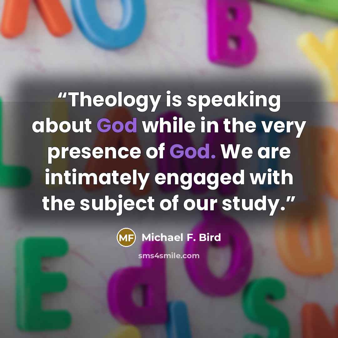 “Theology is speaking about God while in the very presence of God. We are intimately engaged with the subject of our study.” quote by Michael F. Bird