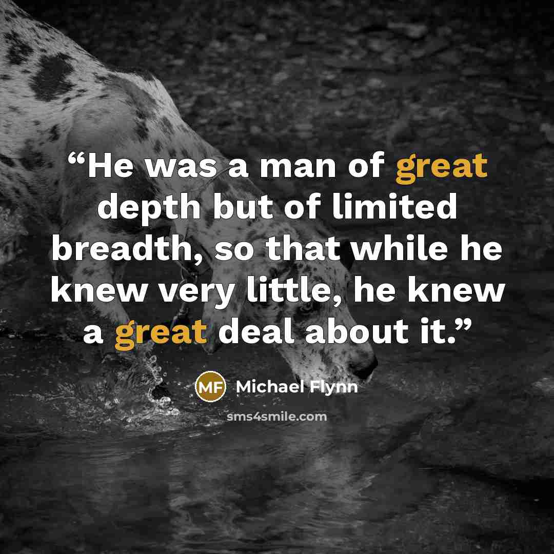 “He was a man of great depth but of limited breadth, so that while he knew very little, he knew a great deal about it.” quote by Michael Flynn
