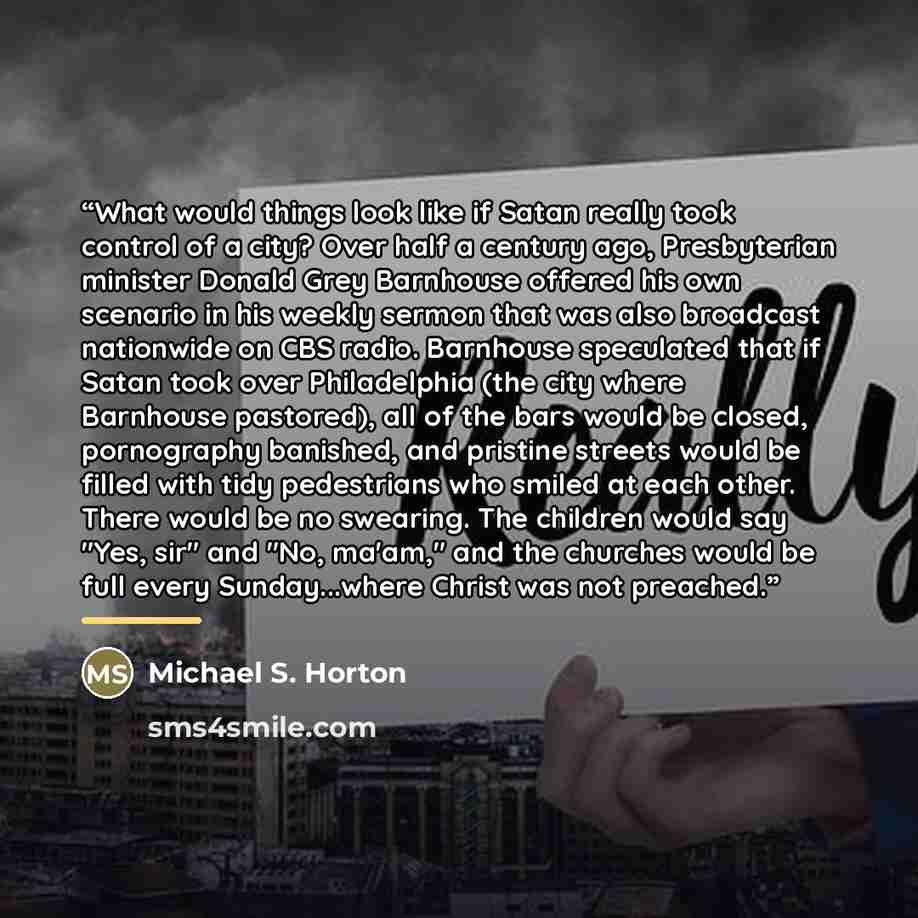 “What would things look like if Satan really took control of a city? Over half a century ago, Presbyterian minister Donald Grey Barnhouse offered his own scenario in his weekly sermon that was also broadcast nationwide on CBS radio. Barnhouse speculated that if Satan took over Philadelphia (the…” quote by Michael S. Horton