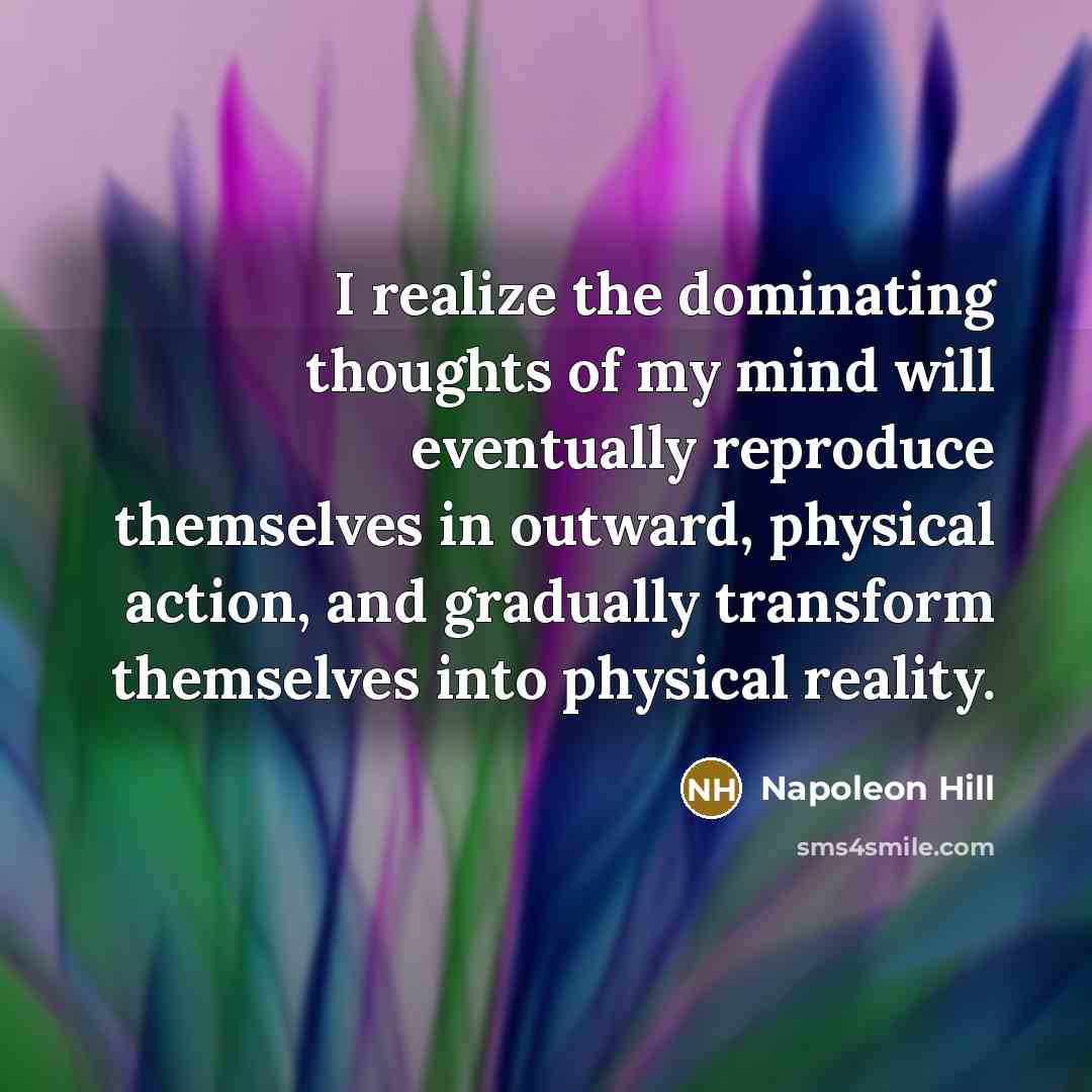 “I realize the dominating thoughts of my mind will eventually reproduce themselves in outward, physical action, and gradually transform themselves into physical reality.” quote by Napoleon Hill