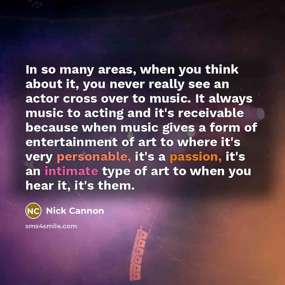 “In so many areas, when you think about it, you never really see an actor cross over to music. It always music to acting and it's receivable because when music gives a form of entertainment of art to where it's very personable, it's a passion, it's an intimate type of art to when you hear it, it's…” quote by Nick Cannon