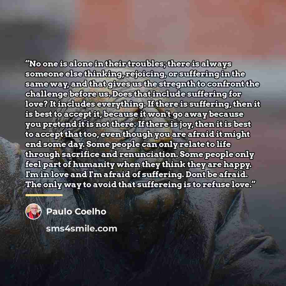 “No one is alone in their troubles; there is always someone else thinking, rejoicing, or suffering in the same way, and that gives us the stregnth to confront the challenge before us. Does that include suffering for love? It includes everything. If there is suffering, then it is best to accept it…” quote by Paulo Coelho