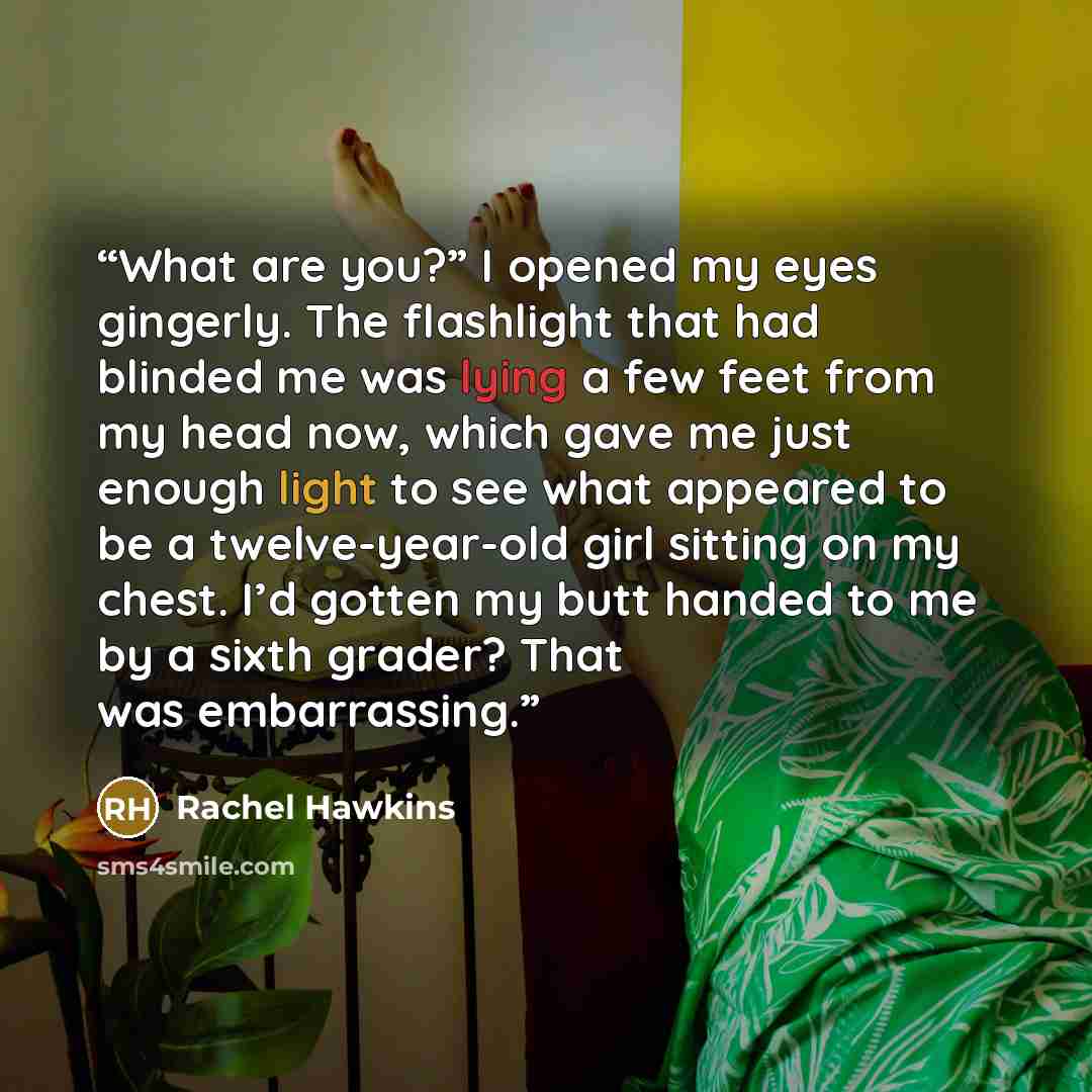 “What are you?” I opened my eyes gingerly. The flashlight that had blinded me was lying a few feet from my head now, which gave me just enough light to see what appeared to be a twelve-year-old girl sitting on my chest. I’d gotten my butt handed to me by a sixth grader? That was embarrassing.” quote by Rachel Hawkins
