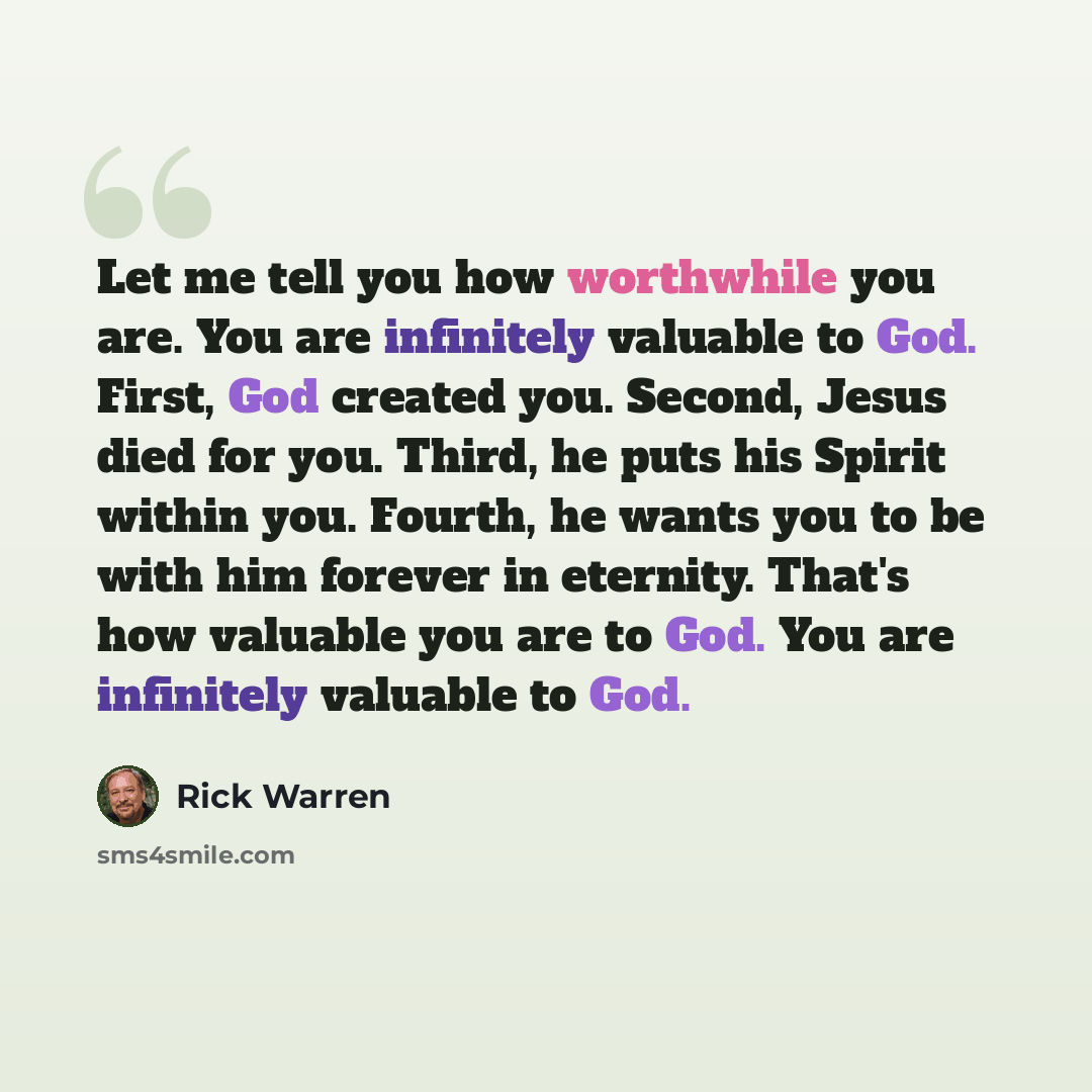 “Let me tell you how worthwhile you are. You are infinitely valuable to God. First, God created you. Second, Jesus died for you. Third, he puts his Spirit within you. Fourth, he wants you to be with him forever in eternity. That's how valuable you are to God. You are infinitely valuable to God.” quote by Rick Warren