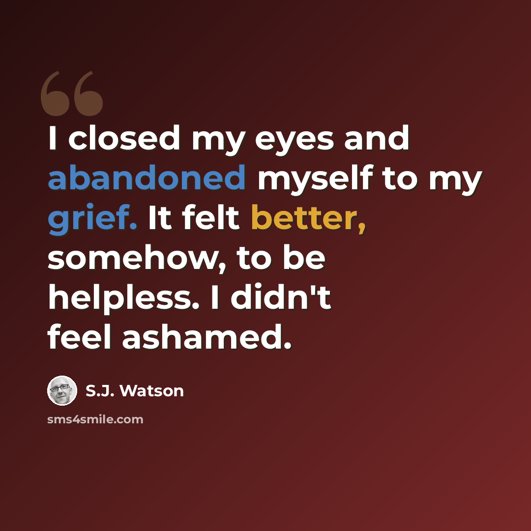 “I closed my eyes and abandoned myself to my grief. It felt better, somehow, to be helpless. I didn't feel ashamed.” quote by S.J. Watson