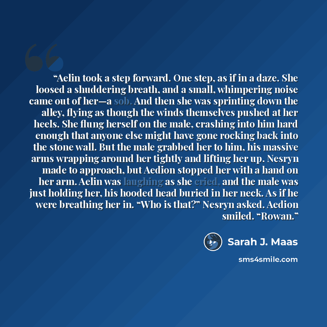 “Aelin took a step forward. One step, as if in a daze. She loosed a shuddering breath, and a small, whimpering noise came out of her—a sob. And then she was sprinting down the alley, flying as though the winds themselves pushed at her heels. She flung herself on the male, crashing into him hard…” quote by Sarah J. Maas