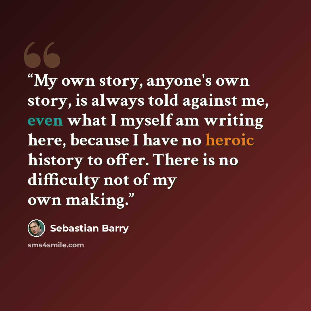 “My own story, anyone's own story, is always told against me, even what I myself am writing here, because I have no heroic history to offer. There is no difficulty not of my own making.” quote by Sebastian Barry