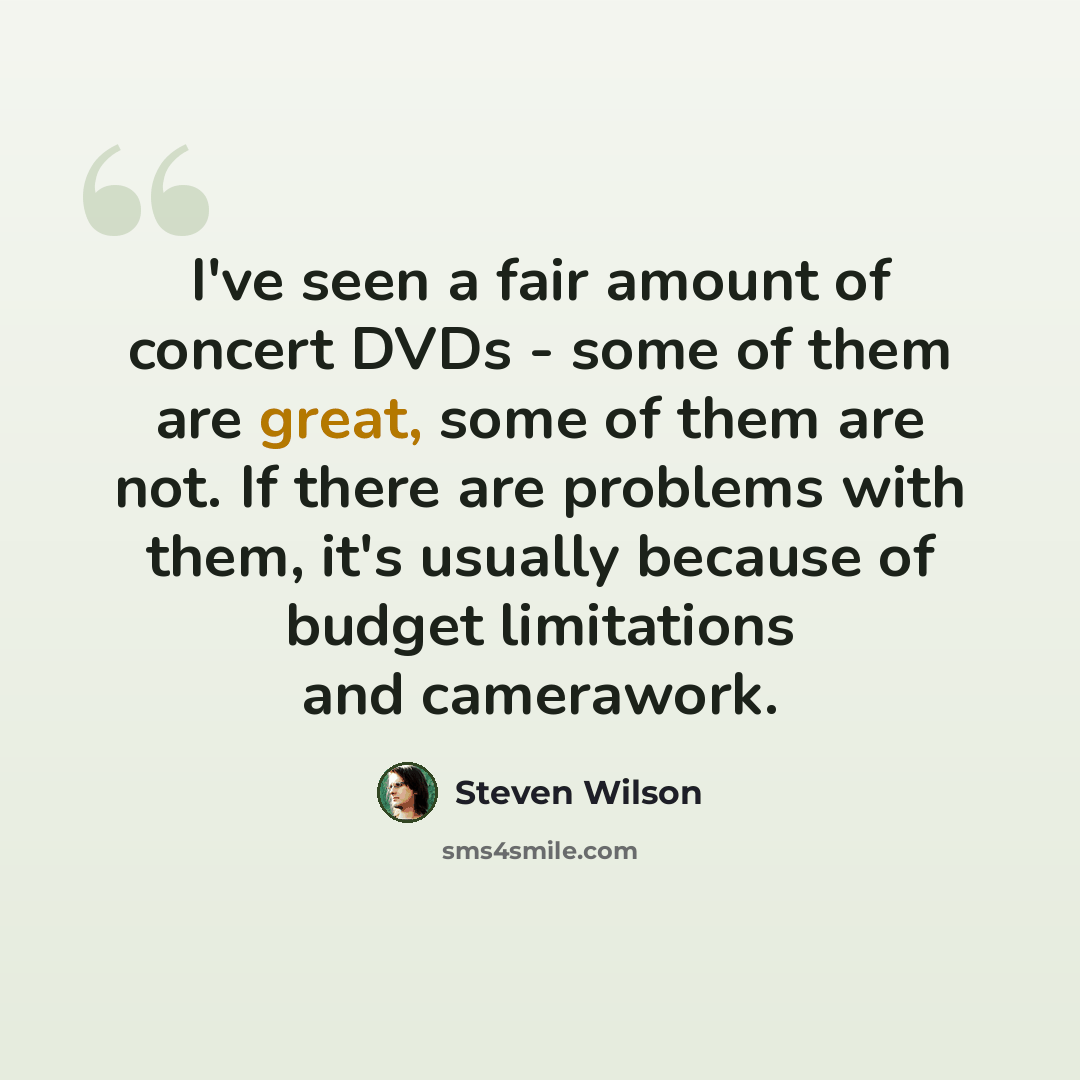 “I've seen a fair amount of concert DVDs - some of them are great, some of them are not. If there are problems with them, it's usually because of budget limitations and camerawork.” quote by Steven Wilson