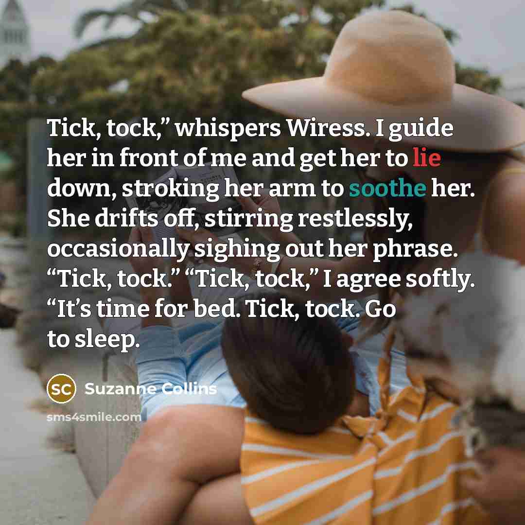 “Tick, tock,” whispers Wiress. I guide her in front of me and get her to lie down, stroking her arm to soothe her. She drifts off, stirring restlessly, occasionally sighing out her phrase. “Tick, tock.” “Tick, tock,” I agree softly. “It’s time for bed. Tick, tock. Go to sleep.” quote by Suzanne Collins