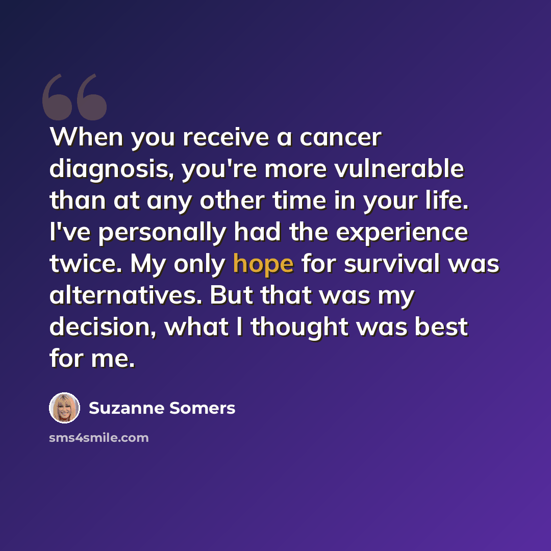 “When you receive a cancer diagnosis, you're more vulnerable than at any other time in your life. I've personally had the experience twice. My only hope for survival was alternatives. But that was my decision, what I thought was best for me.” quote by Suzanne Somers