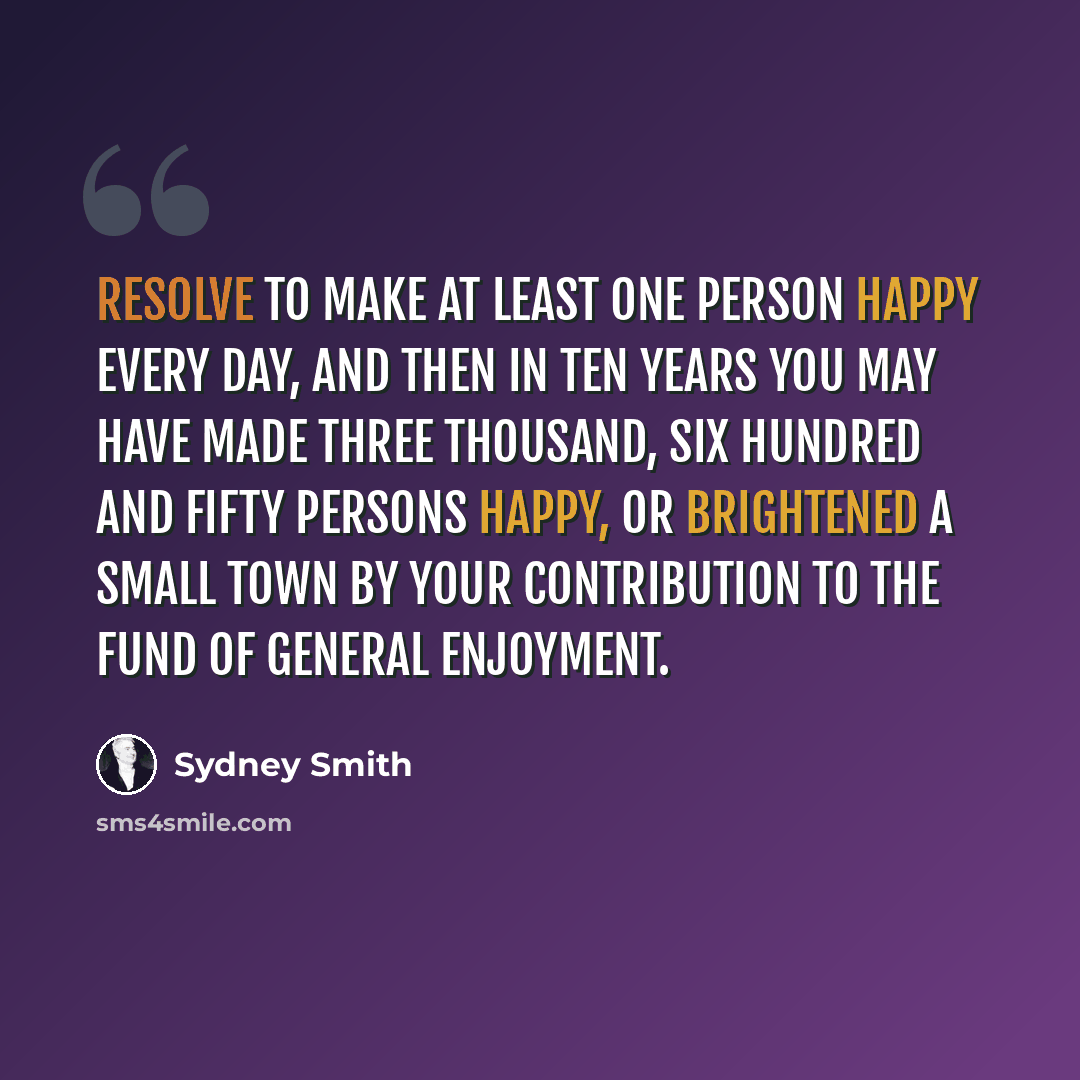 “Resolve to make at least one person happy every day, and then in ten years you may have made three thousand, six hundred and fifty persons happy, or brightened a small town by your contribution to the fund of general enjoyment.” quote by Sydney Smith