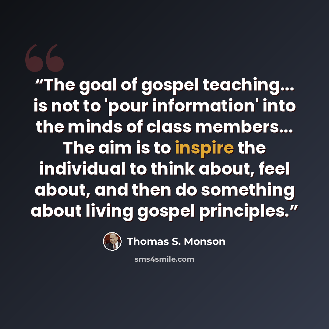 “The goal of gospel teaching... is not to 'pour information' into the minds of class members... The aim is to inspire the individual to think about, feel about, and then do something about living gospel principles.” quote by Thomas S. Monson