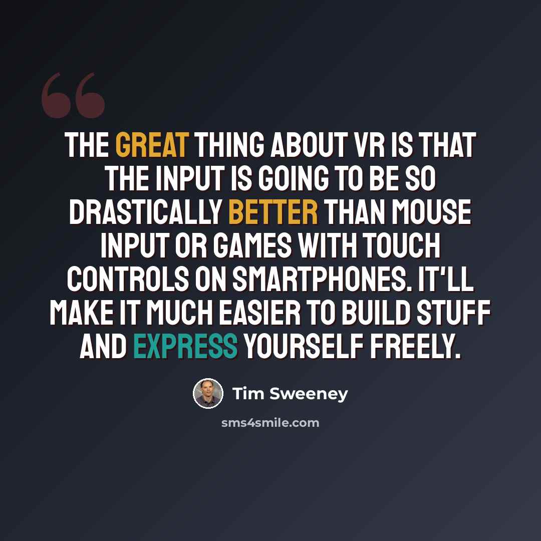 “The great thing about VR is that the input is going to be so drastically better than mouse input or games with touch controls on smartphones. It'll make it much easier to build stuff and express yourself freely.” quote by Tim Sweeney