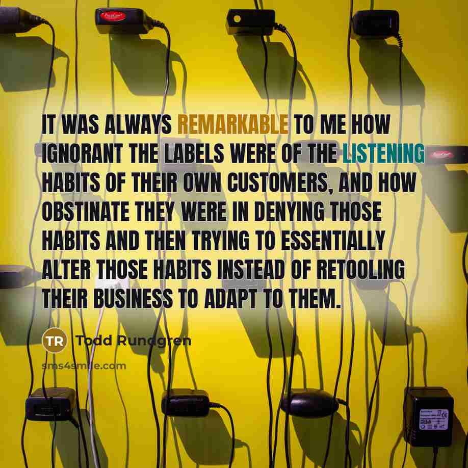 “It was always remarkable to me how ignorant the labels were of the listening habits of their own customers, and how obstinate they were in denying those habits and then trying to essentially alter those habits instead of retooling their business to adapt to them.” quote by Todd Rundgren