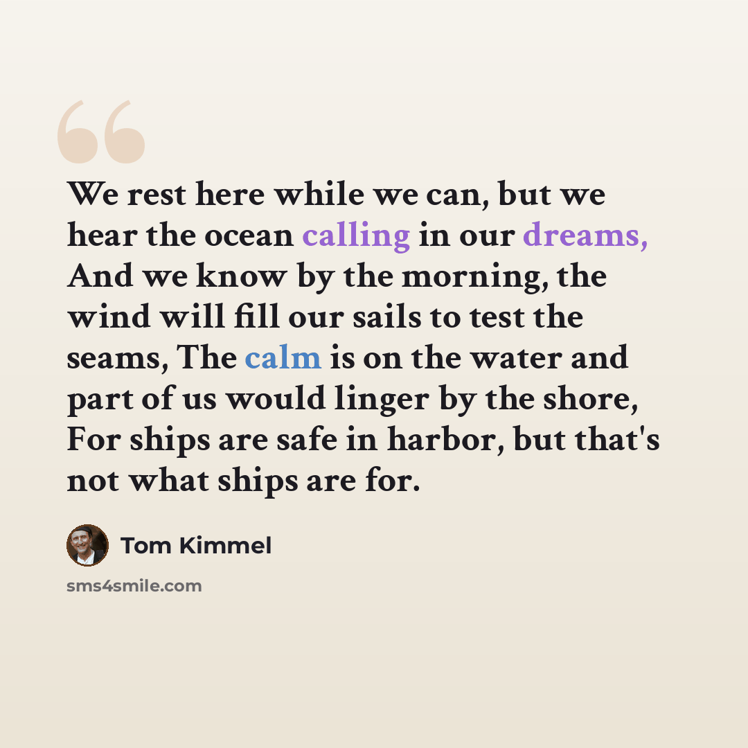 “We rest here while we can, but we hear the ocean calling in our dreams, And we know by the morning, the wind will fill our sails to test the seams, The calm is on the water and part of us would linger by the shore, For ships are safe in harbor, but that's not what ships are for.” quote by Tom Kimmel