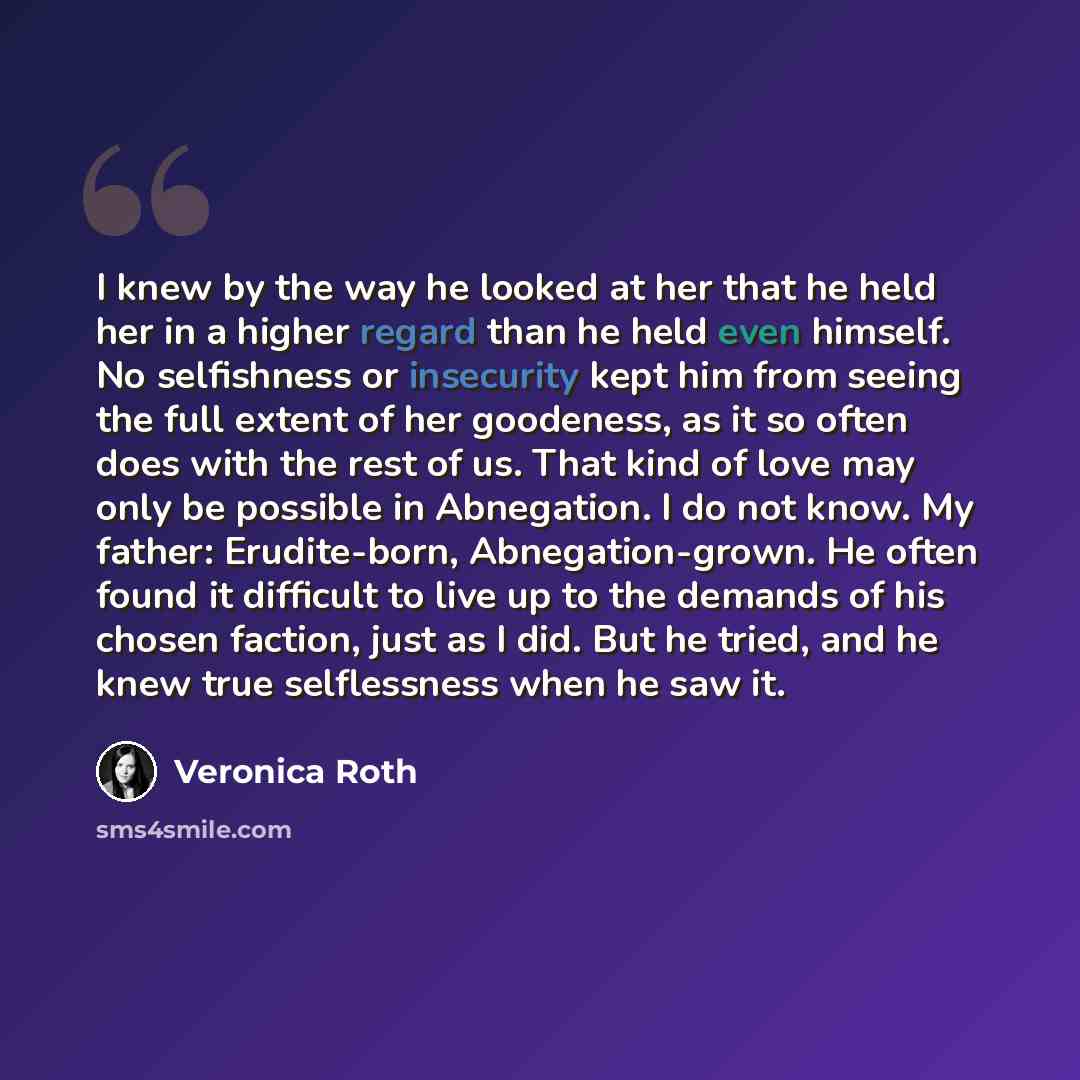“I knew by the way he looked at her that he held her in a higher regard than he held even himself. No selfishness or insecurity kept him from seeing the full extent of her goodeness, as it so often does with the rest of us. That kind of love may only be possible in Abnegation. I do not know. My…” quote by Veronica Roth