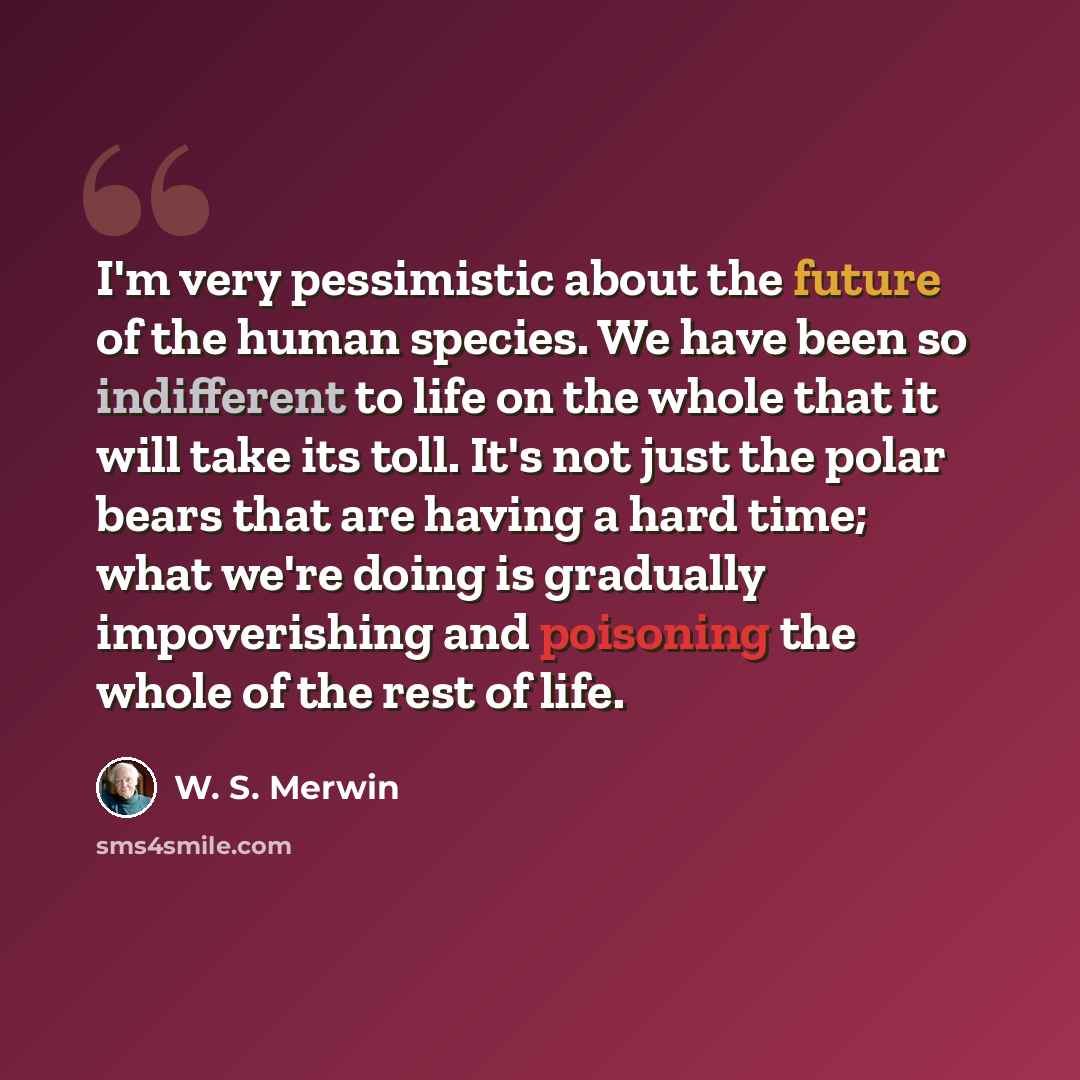 “I'm very pessimistic about the future of the human species. We have been so indifferent to life on the whole that it will take its toll. It's not just the polar bears that are having a hard time; what we're doing is gradually impoverishing and poisoning the whole of the rest of life.” quote by W. S. Merwin