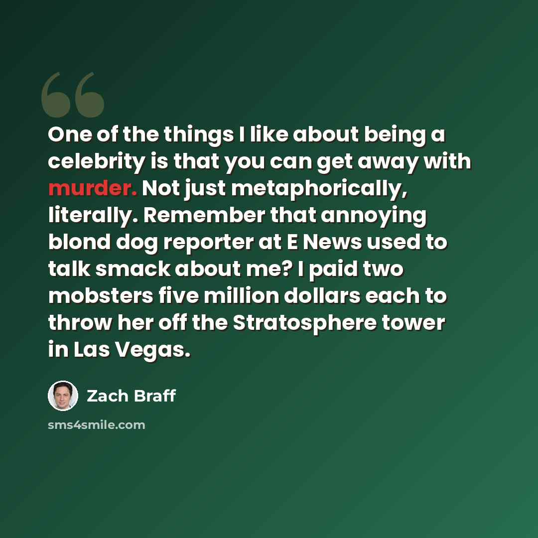 “One of the things I like about being a celebrity is that you can get away with murder. Not just metaphorically, literally. Remember that annoying blond dog reporter at E News used to talk smack about me? I paid two mobsters five million dollars each to throw her off the Stratosphere tower in Las…” quote by Zach Braff