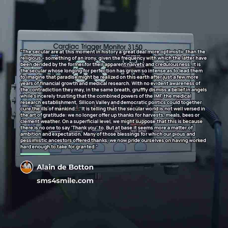 “The secular are at this moment in history a great deal more optimistic than the religious – something of an irony, given the frequency with which the latter have been derided by the former for their apparent naivety and credulousness. It is the secular whose longing for perfection has grown so…” quote by Alain de Botton