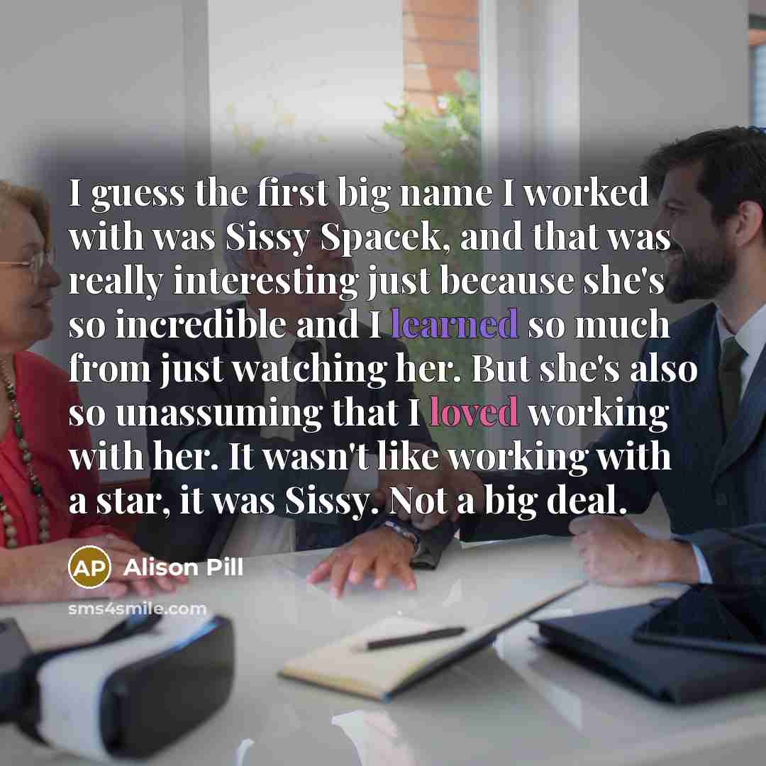 “I guess the first big name I worked with was Sissy Spacek, and that was really interesting just because she's so incredible and I learned so much from just watching her. But she's also so unassuming that I loved working with her. It wasn't like working with a star, it was Sissy. Not a big deal.” quote by Alison Pill