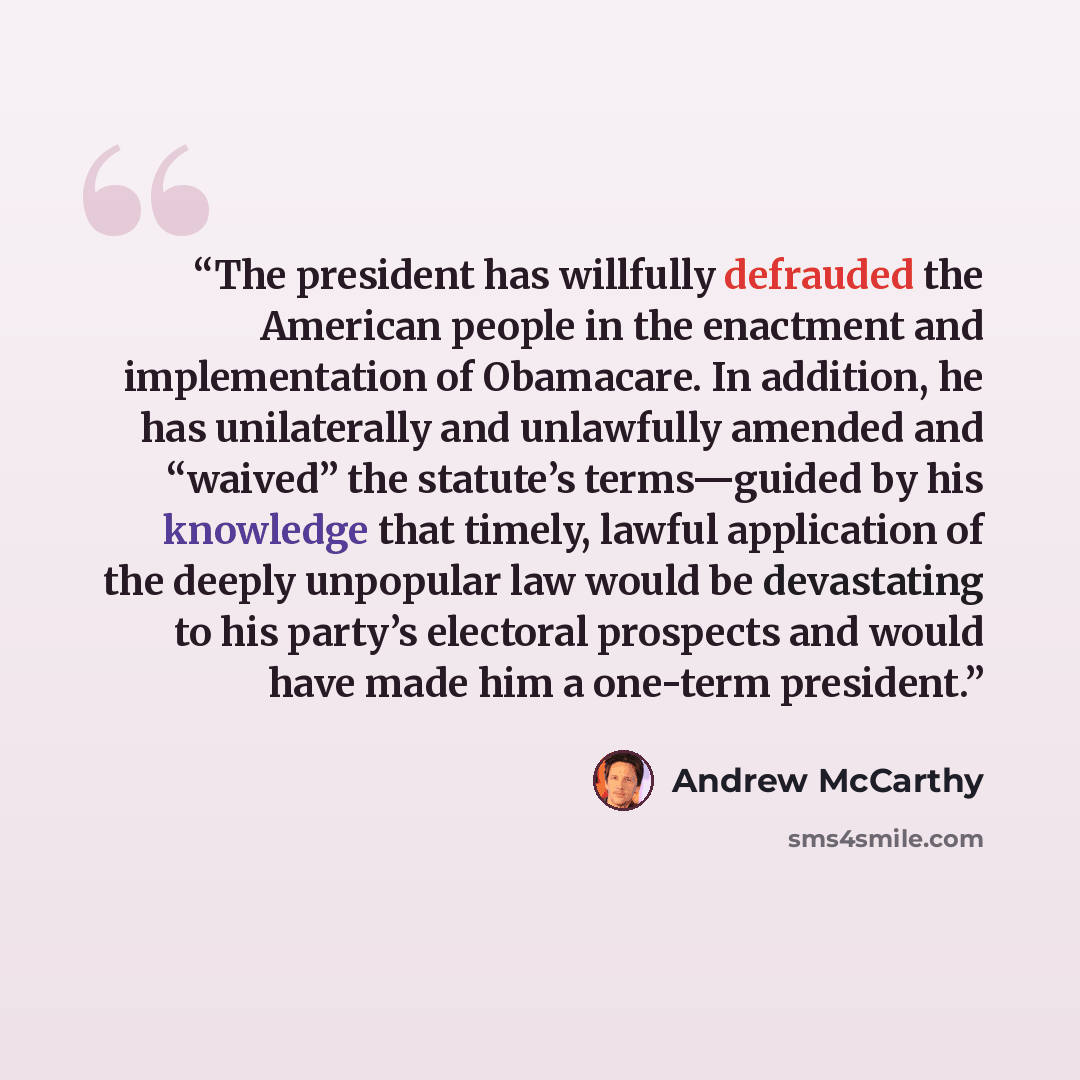“The president has willfully defrauded the American people in the enactment and implementation of Obamacare. In addition, he has unilaterally and unlawfully amended and “waived” the statute’s terms—guided by his knowledge that timely, lawful application of the deeply unpopular law would be…” quote by Andrew McCarthy
