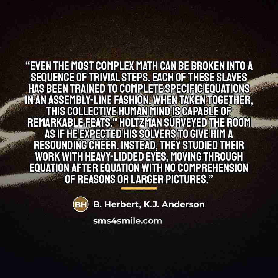 “Even the most complex math can be broken into a sequence of trivial steps. Each of these slaves has been trained to complete specific equations in an assembly-line fashion. When taken together, this collective human mind is capable of remarkable feats." Holtzman surveyed the room as if he expected…” quote by B. Herbert, K.J. Anderson