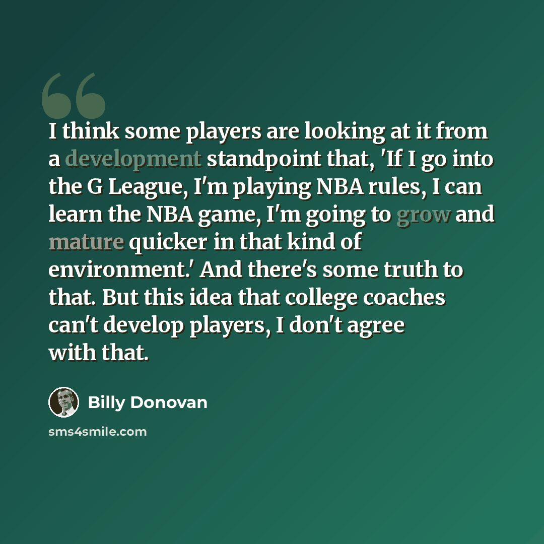 “I think some players are looking at it from a development standpoint that, 'If I go into the G League, I'm playing NBA rules, I can learn the NBA game, I'm going to grow and mature quicker in that kind of environment.' And there's some truth to that. But this idea that college coaches can't…” quote by Billy Donovan