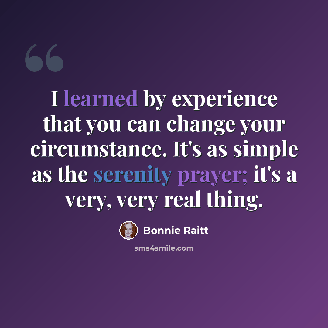 “I learned by experience that you can change your circumstance. It's as simple as the serenity prayer; it's a very, very real thing.” quote by Bonnie Raitt