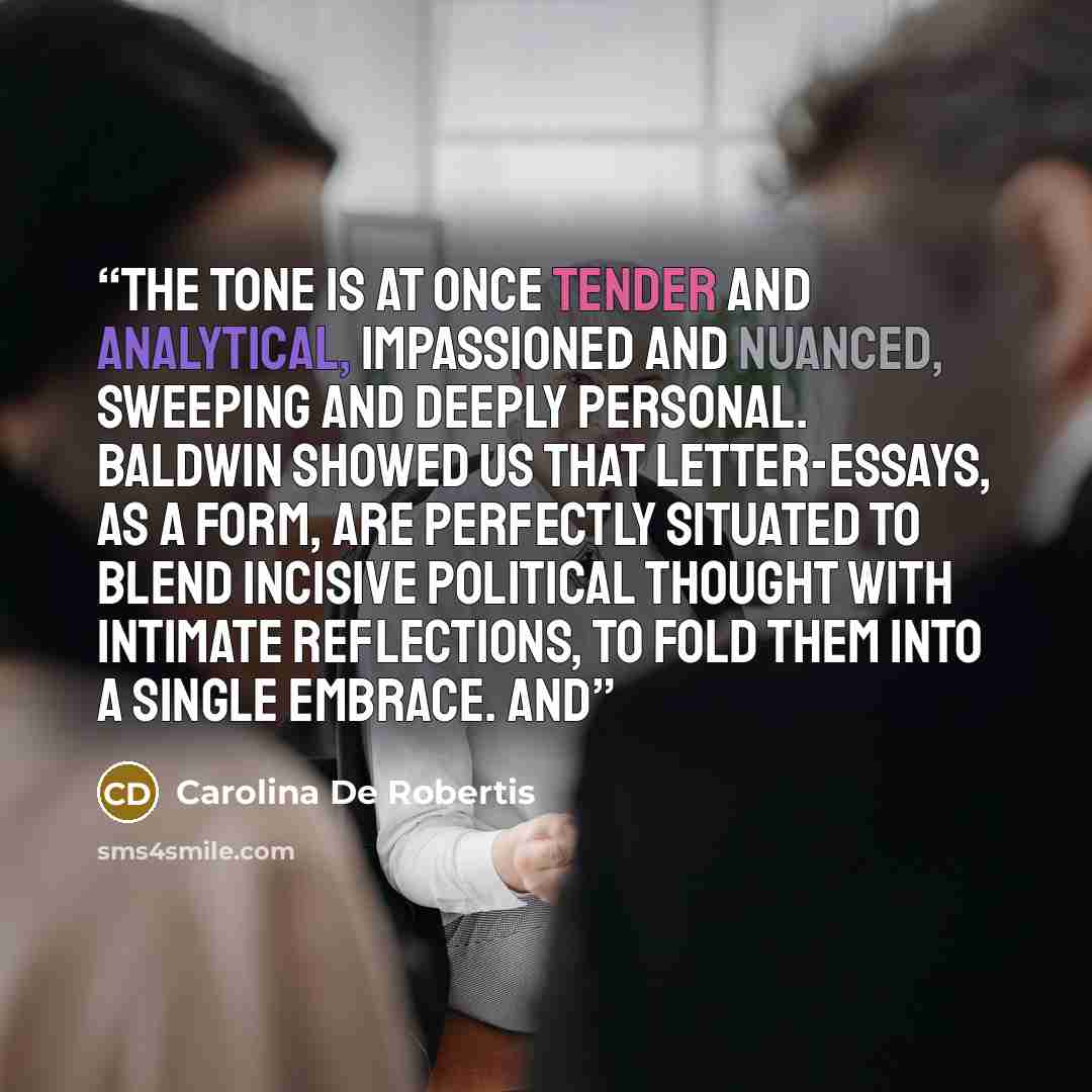 “The tone is at once tender and analytical, impassioned and nuanced, sweeping and deeply personal. Baldwin showed us that letter-essays, as a form, are perfectly situated to blend incisive political thought with intimate reflections, to fold them into a single embrace. And” quote by Carolina De Robertis
