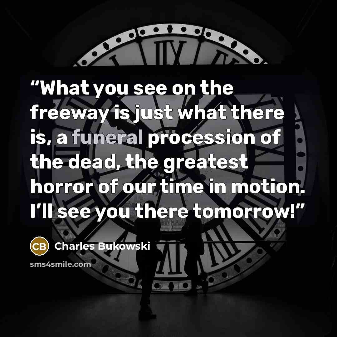 “What you see on the freeway is just what there is, a funeral procession of the dead, the greatest horror of our time in motion. I’ll see you there tomorrow!” quote by Charles Bukowski