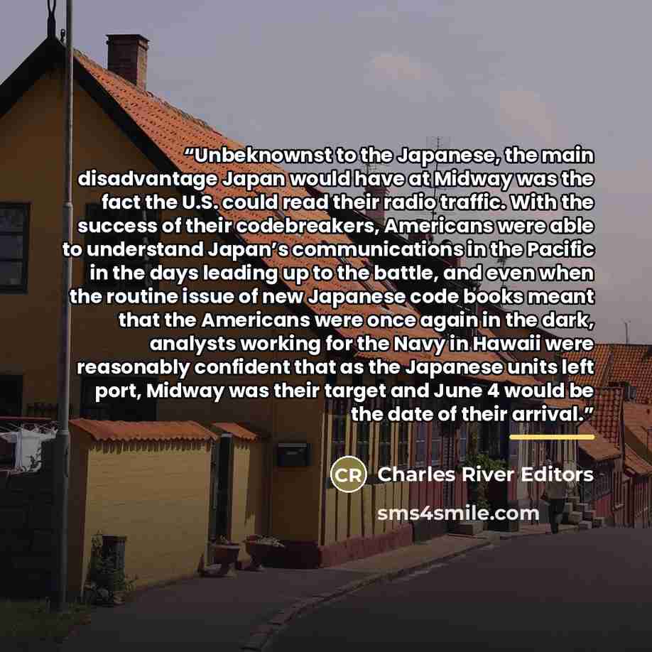 “Unbeknownst to the Japanese, the main disadvantage Japan would have at Midway was the fact the U.S. could read their radio traffic. With the success of their codebreakers, Americans were able to understand Japan’s communications in the Pacific in the days leading up to the battle, and even when…” quote by Charles River Editors