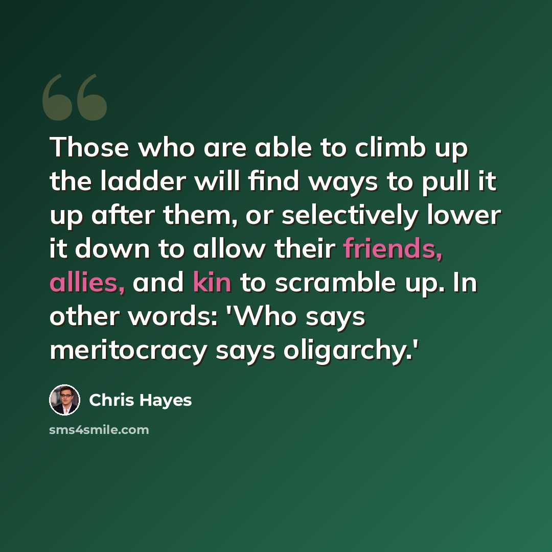 “Those who are able to climb up the ladder will find ways to pull it up after them, or selectively lower it down to allow their friends, allies, and kin to scramble up. In other words: 'Who says meritocracy says oligarchy.'” quote by Chris Hayes