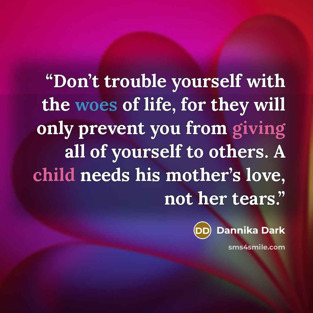 “Don’t trouble yourself with the woes of life, for they will only prevent you from giving all of yourself to others. A child needs his mother’s love, not her tears.” quote by Dannika Dark