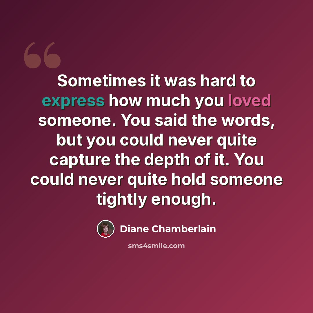 “Sometimes it was hard to express how much you loved someone. You said the words, but you could never quite capture the depth of it. You could never quite hold someone tightly enough.” quote by Diane Chamberlain